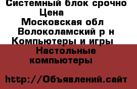 Системный блок срочно › Цена ­ 6 000 - Московская обл., Волоколамский р-н Компьютеры и игры » Настольные компьютеры   
